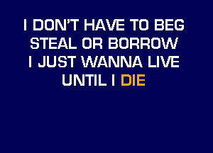 I DDNIT HAVE TO BEG
STEAL 0R BORROW
I JUST WANNA LIVE

UNTIL I DIE