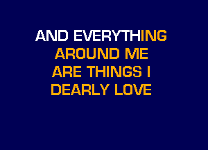 AND EVERYTHING
AROUND ME
ARE THINGS I

DEARLY LOVE