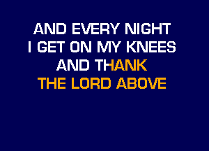 AND EVERY NIGHT
I GET ON MY KNEES
AND THANK
THE LORD ABOVE