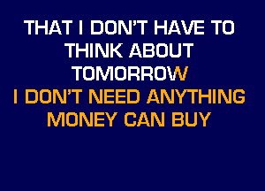 THAT I DON'T HAVE TO
THINK ABOUT
TOMORROW
I DON'T NEED ANYTHING
MONEY CAN BUY