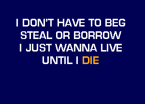 I DON'T HAVE TO BEG
STEAL 0R BORROW
I JUST WANNA LIVE

UNTIL I DIE