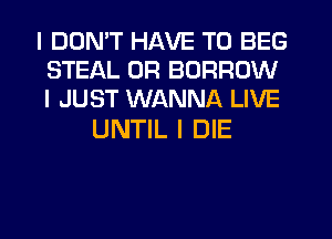 I DDNIT HAVE TO BEG
STEAL 0R BORROW
I JUST WANNA LIVE

UNTIL I DIE