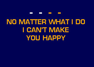 NO MATTER WHAT I DO
I CAN'T MAKE

YOU HAPPY