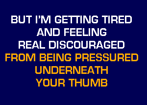 BUT I'M GETTING TIRED
AND FEELING
REAL DISCOURAGED
FROM BEING PRESSURED
UNDERNEATH
YOUR THUMB