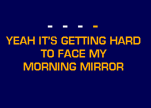 YEAH ITS GETTING HARD
TO FACE MY
MORNING MIRROR