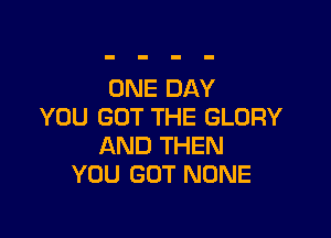 ONE DAY
YOU GOT THE GLORY

AND THEN
YOU GOT NONE