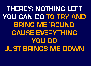 THERE'S NOTHING LEFT
YOU CAN DO TO TRY AND
BRING ME 'ROUND
CAUSE EVERYTHING
YOU DO
JUST BRINGS ME DOWN
