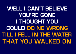 WELL I CAN'T BELIEVE
YOU'RE GONE
I THOUGHT YOU
COULD DO N0 WRONG
TILL I FELL IN THE WATER

THAT YOU WALKED 0N