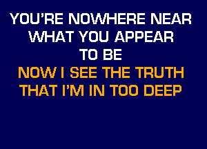 YOU'RE NOUVHERE NEAR
WHAT YOU APPEAR
TO BE
NOW I SEE THE TRUTH
THAT I'M IN T00 DEEP