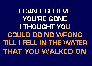 I CAN'T BELIEVE
YOU'RE GONE
I THOUGHT YOU
COULD DO N0 WRONG
TILL I FELL IN THE WATER

THAT YOU WALKED 0N