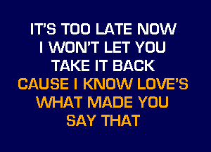 ITS TOO LATE NOW
I WON'T LET YOU
TAKE IT BACK
CAUSE I KNOW LOVE'S
WHAT MADE YOU
SAY THAT