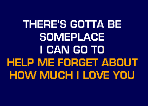 THERE'S GOTTA BE
SOMEPLACE
I CAN GO TO
HELP ME FORGET ABOUT
HOW MUCH I LOVE YOU