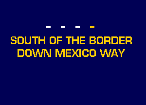 SOUTH OF THE BORDER
DOWN MEXICO WAY