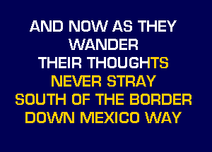 AND NOW AS THEY
WANDER
THEIR THOUGHTS
NEVER STRAY
SOUTH OF THE BORDER
DOWN MEXICO WAY