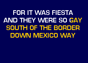 FOR IT WAS FIESTA
AND THEY WERE SO GAY
SOUTH OF THE BORDER
DOWN MEXICO WAY