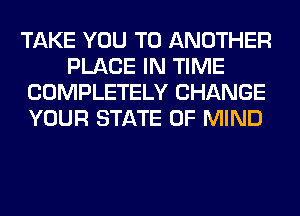 TAKE YOU TO ANOTHER
PLACE IN TIME
COMPLETELY CHANGE
YOUR STATE OF MIND