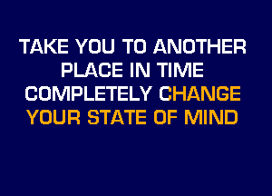TAKE YOU TO ANOTHER
PLACE IN TIME
COMPLETELY CHANGE
YOUR STATE OF MIND