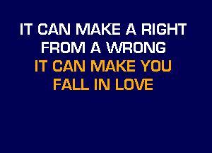 IT CAN MAKE A RIGHT
FROM A WRONG
IT CAN MAKE YOU

FALL IN LOVE