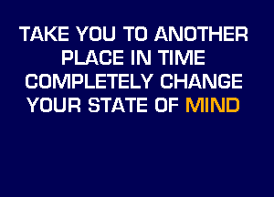 TAKE YOU TO ANOTHER
PLACE IN TIME
COMPLETELY CHANGE
YOUR STATE OF MIND