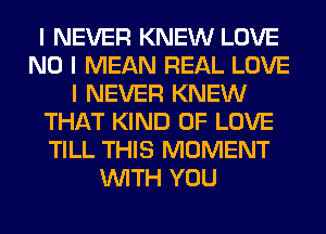 I NEVER KNEW LOVE
NO I MEAN REAL LOVE
I NEVER KNEW
THAT KIND OF LOVE
TILL THIS MOMENT
INITH YOU