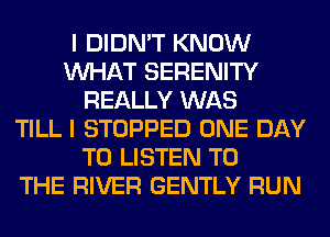 I DIDN'T KNOW
WHAT SERENITY
REALLY WAS
TILL I STOPPED ONE DAY
TO LISTEN TO
THE RIVER GENTLY RUN