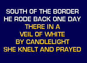 SOUTH OF THE BORDER
HE RUDE BACK ONE DAY
THERE IN A
VEIL 0F WHITE
BY CANDLELIGHT
SHE KNELT AND PRAYED