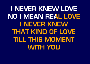 I NEVER KNEW LOVE
NO I MEAN REAL LOVE
I NEVER KNEW
THAT KIND OF LOVE
TILL THIS MOMENT
INITH YOU