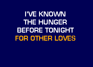 I'VE KNOWN
THE HUNGER
BEFORE TONIGHT
FOR OTHER LOVES

g