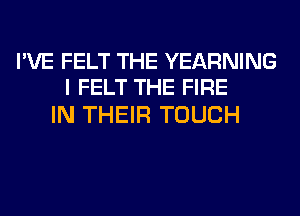 I'VE FELT THE YEARNING
I FELT THE FIRE

IN THEIR TOUCH