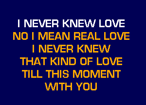 I NEVER KNEW LOVE
NO I MEAN REAL LOVE
I NEVER KNEW
THAT KIND OF LOVE
TILL THIS MOMENT
INITH YOU