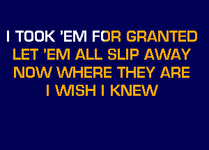 I TOOK 'EM FOR GRANTED
LET 'EM ALL SLIP AWAY
NOW INHERE THEY ARE

I INISH I KNEW