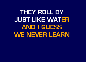 THEY ROLL BY
JUST LIKE WATER
AND I GUESS
WE NEVER LEARN

g