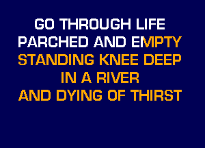 GO THROUGH LIFE
PARCHED AND EMPTY
STANDING KNEE DEEP

IN A RIVER
AND DYING 0F THIRST