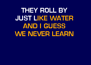 THEY ROLL BY
JUST LIKE WATER
AND I GUESS
WE NEVER LEARN

g