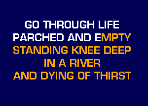 GO THROUGH LIFE
PARCHED AND EMPTY
STANDING KNEE DEEP

IN A RIVER
AND DYING 0F THIRST