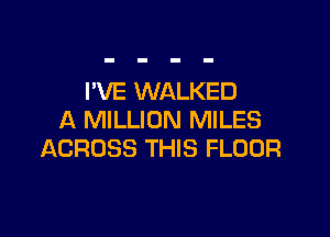 I'VE WALKED

A MILLION MILES
ACROSS THIS FLOOR