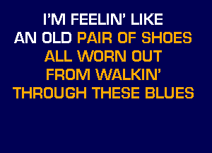 I'M FEELIM LIKE
AN OLD PAIR OF SHOES
ALL WORN OUT
FROM WALKIM
THROUGH THESE BLUES