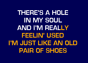 THERE'S A HOLE
IN MY SOUL
AND PM REALLY
FEELIN' USED
I'M JUST LIKE AN OLD
PAIR OF SHOES