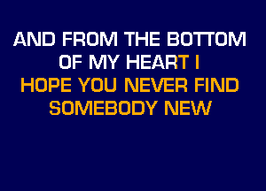 AND FROM THE BOTTOM
OF MY HEART I
HOPE YOU NEVER FIND
SOMEBODY NEW