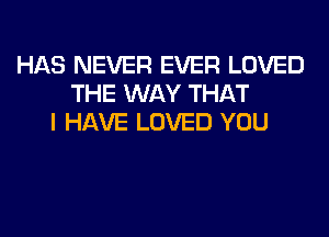 HAS NEVER EVER LOVED
THE WAY THAT
I HAVE LOVED YOU