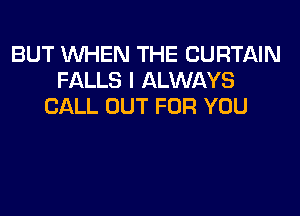 BUT WHEN THE CURTAIN
FALLS I ALWAYS
CALL OUT FOR YOU