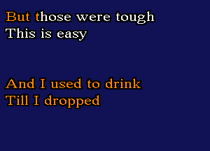 But those were tough
This is easy

And I used to drink
Till I dropped