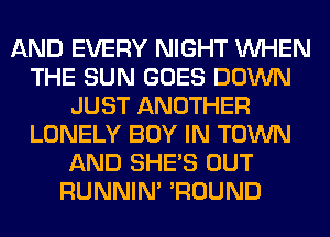 AND EVERY NIGHT WHEN
THE SUN GOES DOWN
JUST ANOTHER
LONELY BOY IN TOWN
AND SHE'S OUT
RUNNIN' 'ROUND