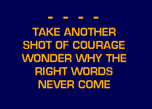 TAKE ANOTHER
SHOT 0F COURAGE
WONDER WHY THE

RIGHT WORDS

NEVER COME