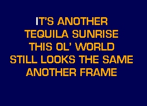 ITS ANOTHER
TEQUILA SUNRISE
THIS OL' WORLD
STILL LOOKS THE SAME
ANOTHER FRAME