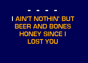 I AIMT NOTHIN' BUT
BEER AND BONES
HONEY SINCE l
LOST YOU