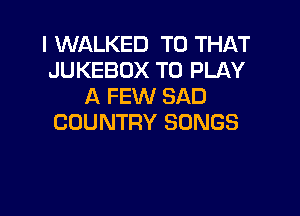 I WALKED T0 THAT
JUKEBOX TO PLAY
A FEW SAD

COUNTRY SONGS