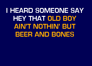 I HEARD SOMEONE SAY
HEY THAT OLD BOY
AIN'T NOTHIN' BUT
BEER AND BONES