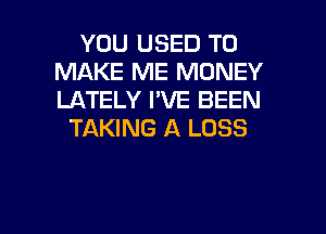 YOU USED TO
MAKE ME MONEY
LATELY I'VE BEEN

TAKING A LOSS

g