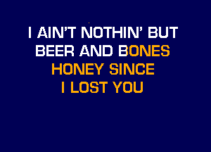 I AIMT NOTHIN' BUT
BEER AND BONES
HONEY SINCE
I LOST YOU